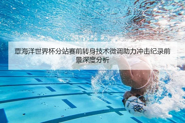 覃海洋世界杯分站赛前转身技术微调助力冲击纪录前景深度分析